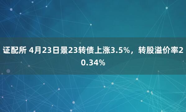 证配所 4月23日景23转债上涨3.5%，转股溢价率20.34%