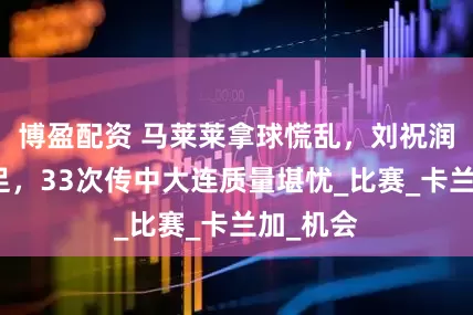 博盈配资 马莱莱拿球慌乱，刘祝润拼劲十足，33次传中大连质量堪忧_比赛_卡兰加_机会
