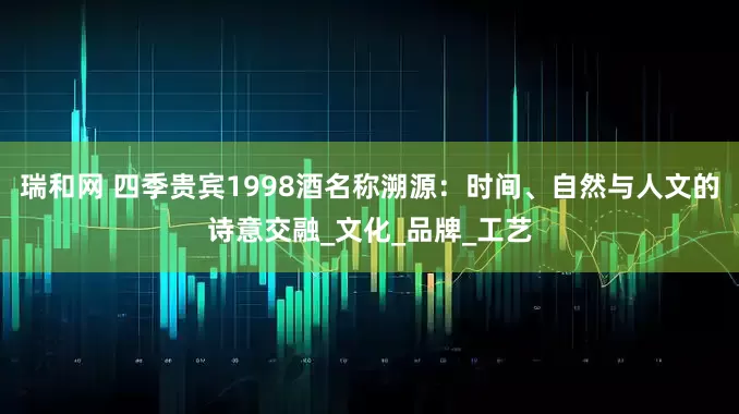 瑞和网 四季贵宾1998酒名称溯源：时间、自然与人文的诗意交融_文化_品牌_工艺