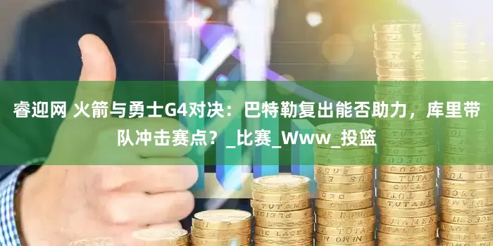 睿迎网 火箭与勇士G4对决：巴特勒复出能否助力，库里带队冲击赛点？_比赛_Www_投篮