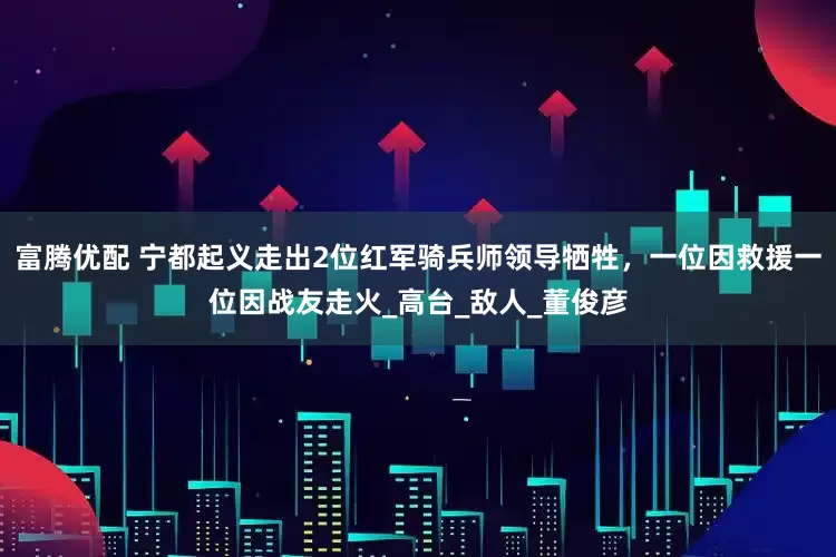 富腾优配 宁都起义走出2位红军骑兵师领导牺牲，一位因救援一位因战友走火_高台_敌人_董俊彦