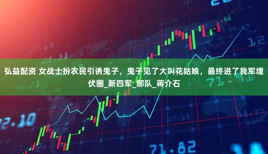 弘益配资 女战士扮农民引诱鬼子，鬼子见了大叫花姑娘，最终进了我军埋伏圈_新四军_部队_蒋介石
