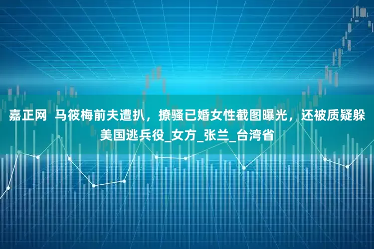 嘉正网  马筱梅前夫遭扒，撩骚已婚女性截图曝光，还被质疑躲美国逃兵役_女方_张兰_台湾省