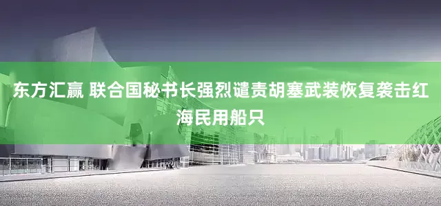 东方汇赢 联合国秘书长强烈谴责胡塞武装恢复袭击红海民用船只