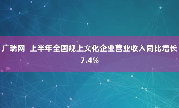 广瑞网  上半年全国规上文化企业营业收入同比增长7.4%