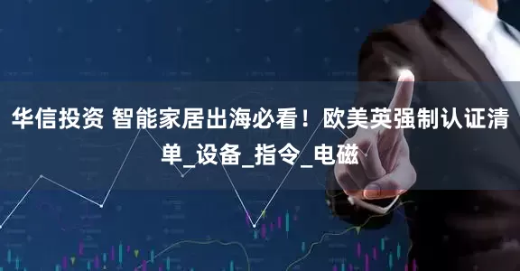 华信投资 智能家居出海必看！欧美英强制认证清单_设备_指令_电磁