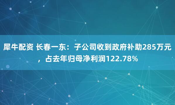 犀牛配资 长春一东：子公司收到政府补助285万元，占去年归母净利润122.78%
