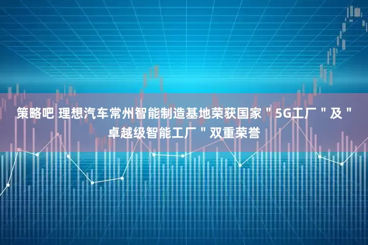 策略吧 理想汽车常州智能制造基地荣获国家＂5G工厂＂及＂卓越级智能工厂＂双重荣誉