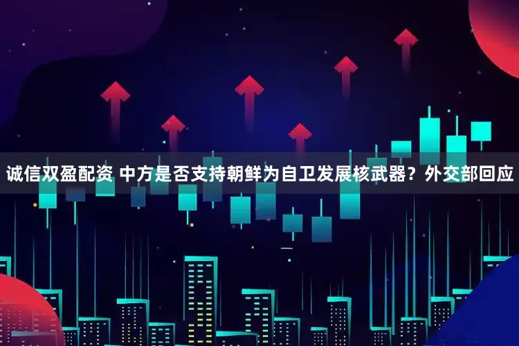 诚信双盈配资 中方是否支持朝鲜为自卫发展核武器？外交部回应