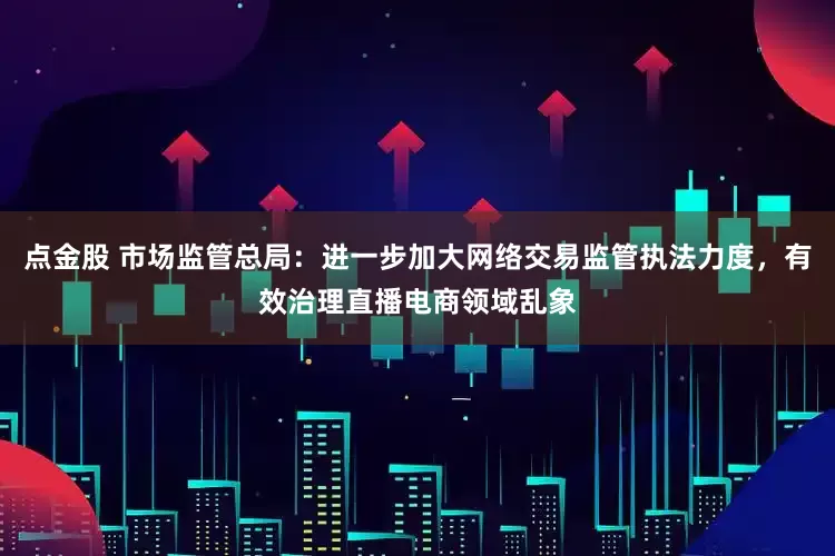点金股 市场监管总局：进一步加大网络交易监管执法力度，有效治理直播电商领域乱象