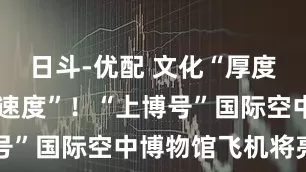 日斗-优配 文化“厚度”+航空“速度”！“上博号”国际空中博物馆飞机将亮相