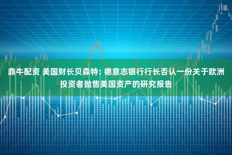 鼎牛配资 美国财长贝森特: 德意志银行行长否认一份关于欧洲投资者抛售美国资产的研究报告