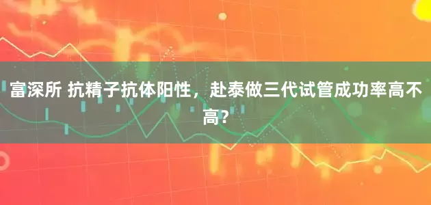 富深所 抗精子抗体阳性，赴泰做三代试管成功率高不高？