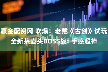 赢金配资网 吹爆！老戴《古剑》试玩全新茶壶头BOSS战: 手感超棒